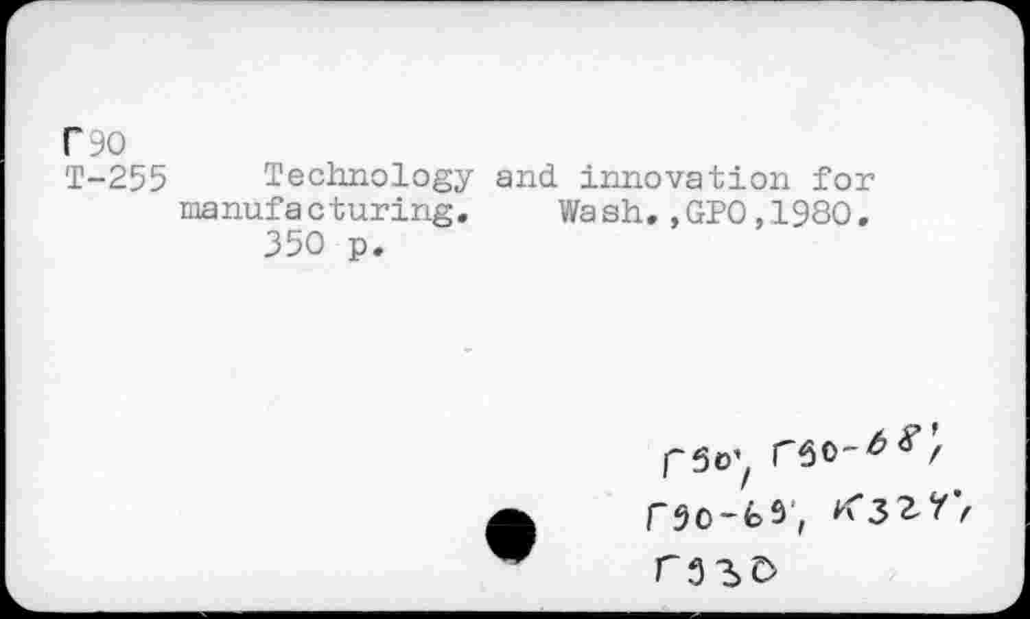 ﻿C90
T-255 Technology and innovation for manufacturing. Wash,,GPO,1980.
350 p.
r5o'z rSO"^ r50-fc3, K*3